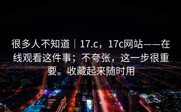 很多人不知道|17.c,17c网站——在线观看这件事;不夸张,这一步很重要。收藏起来随时用