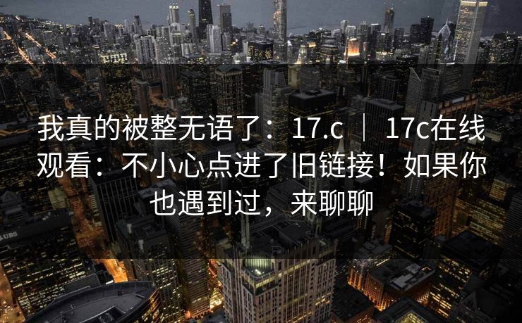 我真的被整无语了:17.c | 17c在线观看:不小心点进了旧链接!如果你也遇到过,来聊聊