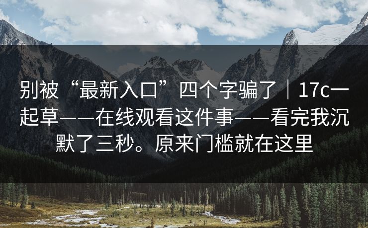 别被“最新入口”四个字骗了｜17c一起草——在线观看这件事——看完我沉默了三秒。原来门槛就在这里
