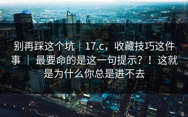 别再踩这个坑|17.c,收藏技巧这件事 | 最要命的是这一句提示?!这就是为什么你总是进不去 别再踩这个坑|17.c,收藏技巧这件事 | 最要命的是这一句提示?!这就是为什么你总是进不去