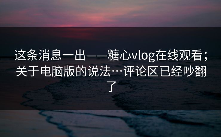 这条消息一出——糖心vlog在线观看；关于电脑版的说法…评论区已经吵翻了  第1张