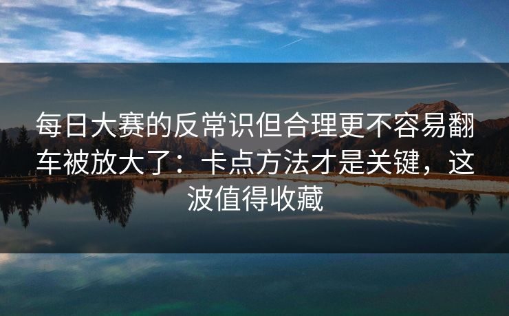 每日大赛的反常识但合理更不容易翻车被放大了：卡点方法才是关键，这波值得收藏
