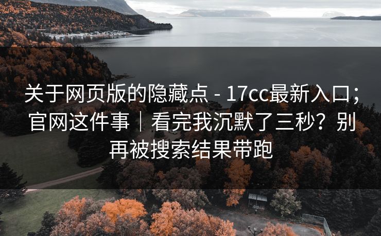 关于网页版的隐藏点 - 17cc最新入口;官网这件事|看完我沉默了三秒?别再被搜索结果带跑