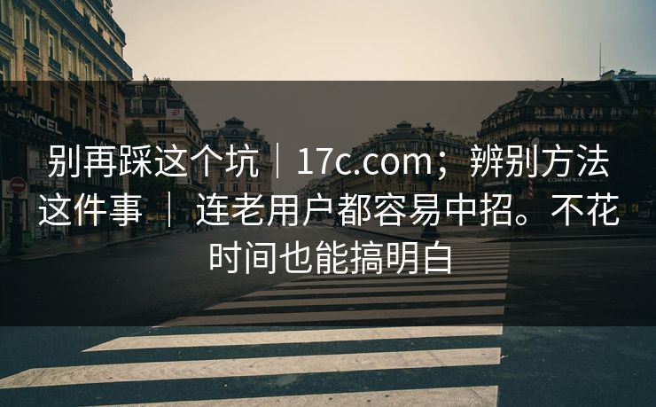 别再踩这个坑｜17c.com；辨别方法这件事 ｜ 连老用户都容易中招。不花时间也能搞明白