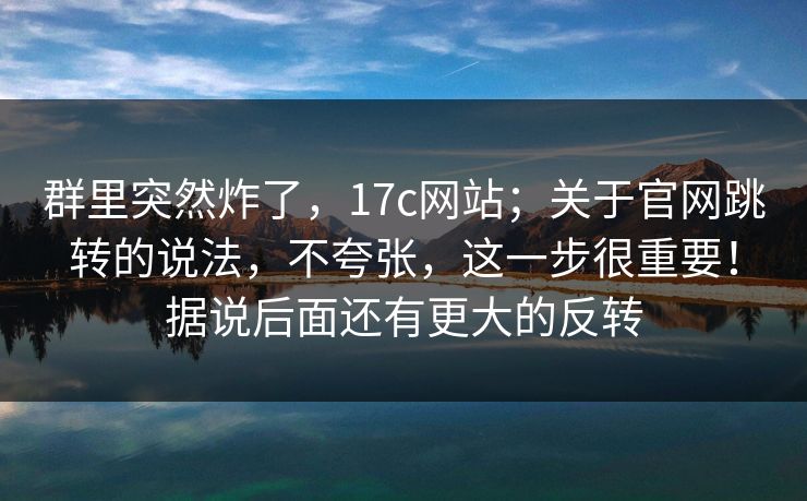群里突然炸了，17c网站；关于官网跳转的说法，不夸张，这一步很重要！据说后面还有更大的反转