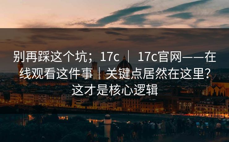 别再踩这个坑；17c ｜ 17c官网——在线观看这件事｜关键点居然在这里？这才是核心逻辑