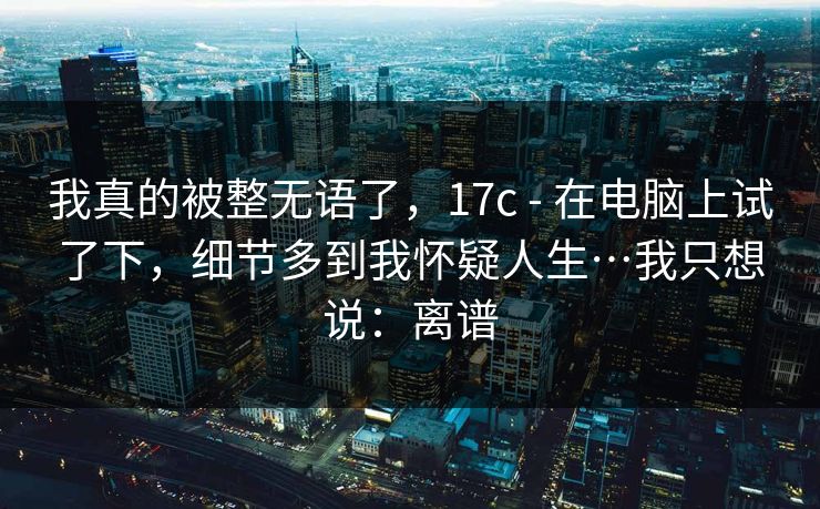 我真的被整无语了，17c - 在电脑上试了下，细节多到我怀疑人生…我只想说：离谱