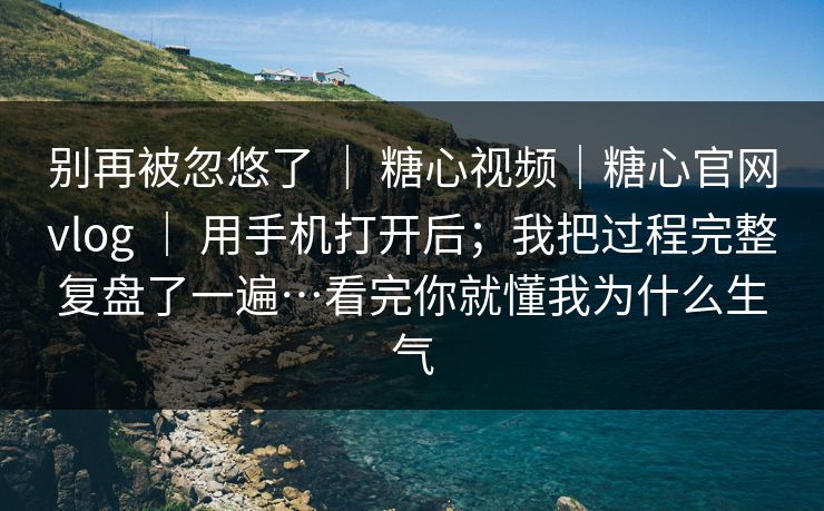 别再被忽悠了 ｜ 糖心视频｜糖心官网vlog ｜ 用手机打开后；我把过程完整复盘了一遍…看完你就懂我为什么生气
