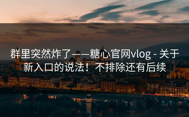 群里突然炸了——糖心官网vlog - 关于新入口的说法！不排除还有后续