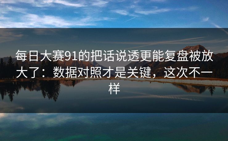 每日大赛91的把话说透更能复盘被放大了：数据对照才是关键，这次不一样