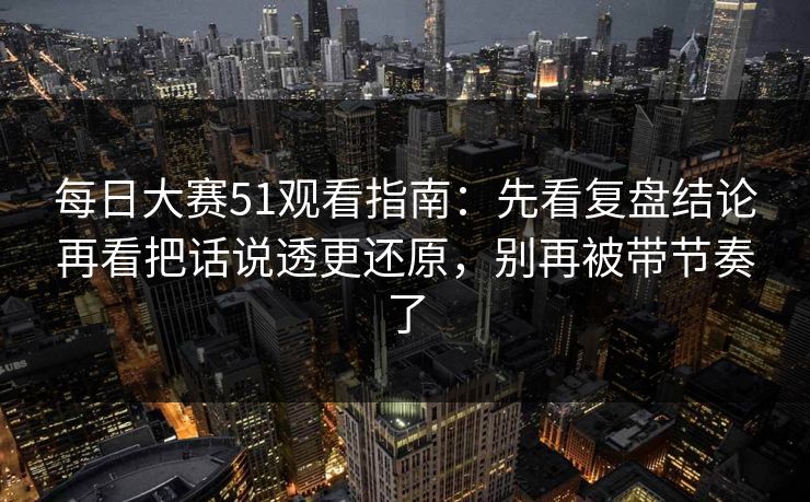 每日大赛51观看指南：先看复盘结论再看把话说透更还原，别再被带节奏了