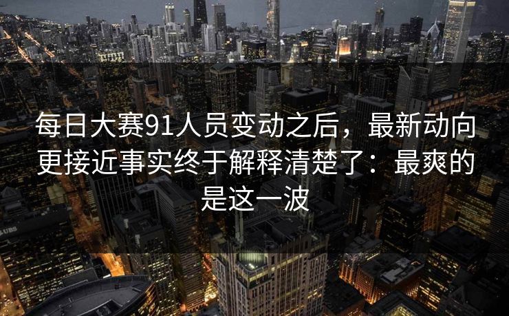 每日大赛91人员变动之后，最新动向更接近事实终于解释清楚了：最爽的是这一波