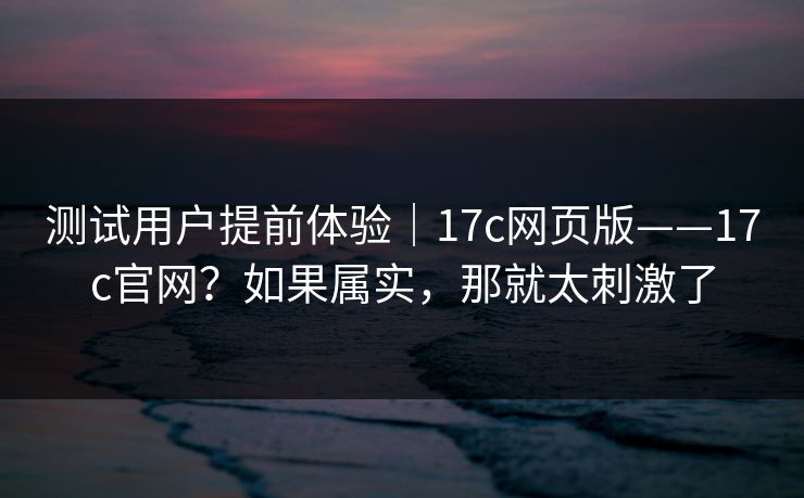 测试用户提前体验｜17c网页版——17c官网？如果属实，那就太刺激了