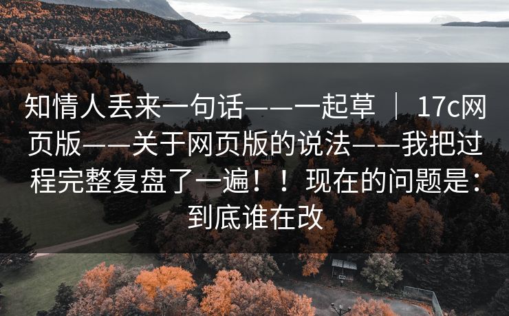 知情人丢来一句话——一起草 ｜ 17c网页版——关于网页版的说法——我把过程完整复盘了一遍！！现在的问题是：到底谁在改