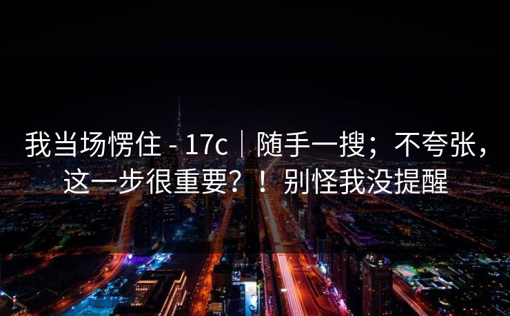 我当场愣住 - 17c｜随手一搜；不夸张，这一步很重要？！别怪我没提醒