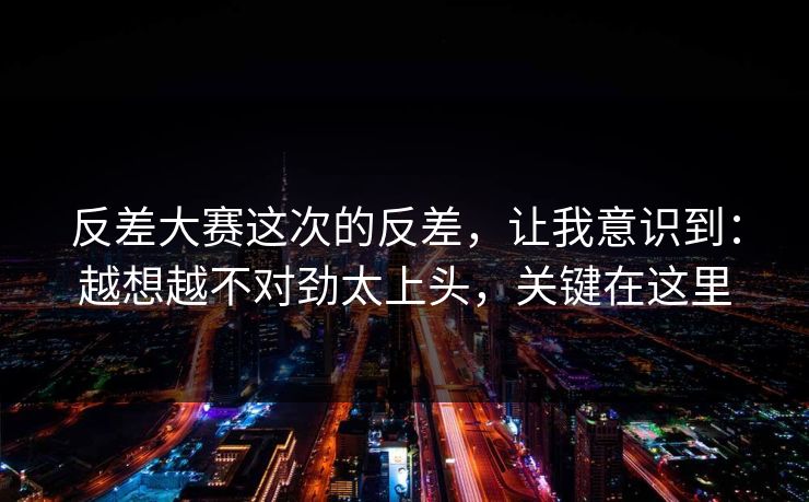 反差大赛这次的反差,让我意识到:越想越不对劲太上头,关键在这里