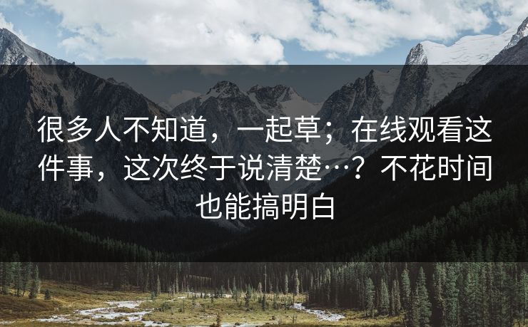 很多人不知道，一起草；在线观看这件事，这次终于说清楚…？不花时间也能搞明白