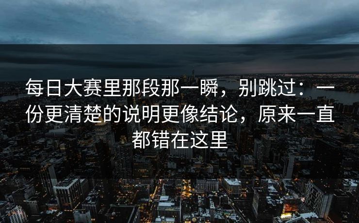 每日大赛里那段那一瞬,别跳过:一份更清楚的说明更像结论,原来一直都错在这里