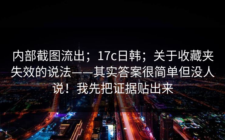 内部截图流出;17c日韩;关于收藏夹失效的说法——其实答案很简单但没人说!我先把证据贴出来