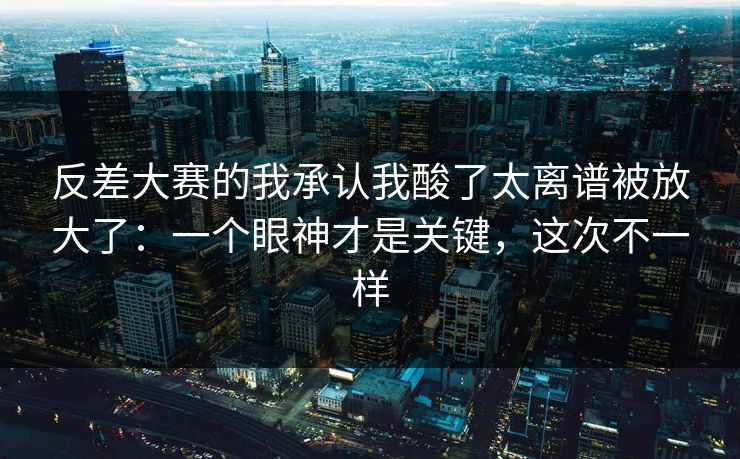 反差大赛的我承认我酸了太离谱被放大了:一个眼神才是关键,这次不一样