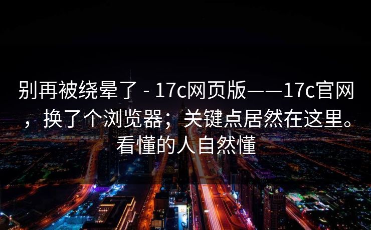 别再被绕晕了 - 17c网页版——17c官网，换了个浏览器；关键点居然在这里。看懂的人自然懂