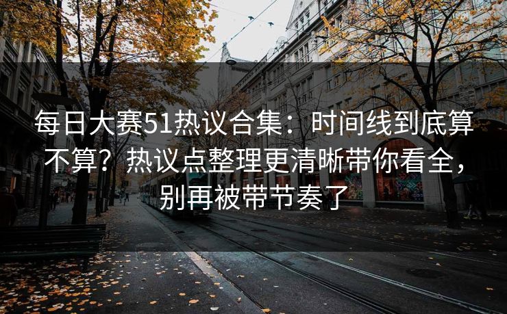 每日大赛51热议合集:时间线到底算不算?热议点整理更清晰带你看全,别再被带节奏了