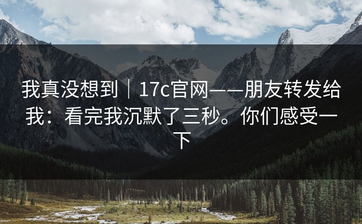 我真没想到|17c官网——朋友转发给我:看完我沉默了三秒。你们感受一下