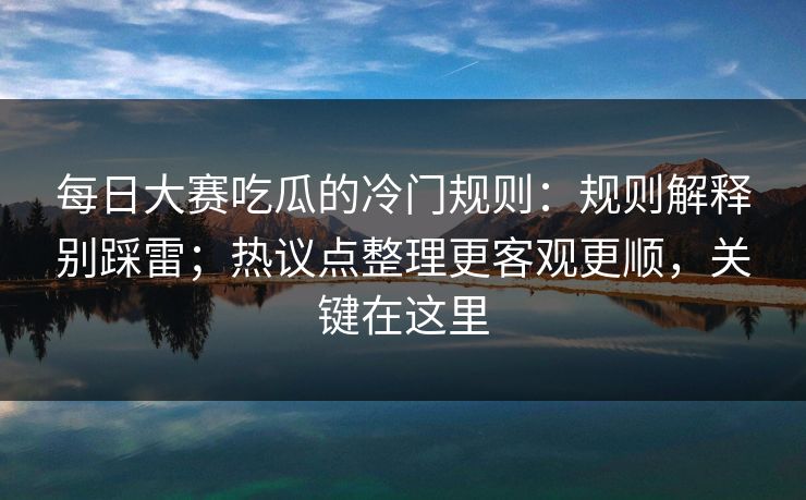 每日大赛吃瓜的冷门规则：规则解释别踩雷；热议点整理更客观更顺，关键在这里