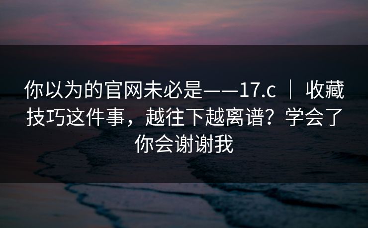 你以为的官网未必是——17.c | 收藏技巧这件事,越往下越离谱?学会了你会谢谢我