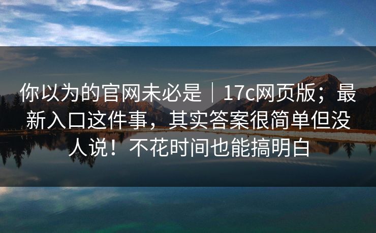 你以为的官网未必是|17c网页版;最新入口这件事,其实答案很简单但没人说!不花时间也能搞明白 你以为的官网未必是|17c网页版;最新入口这件事,其实答案很简单但没人说!不花时间也能搞明白