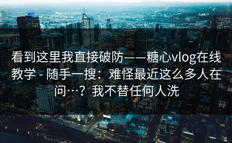 看到这里我直接破防——糖心vlog在线教学 - 随手一搜：难怪最近这么多人在问…？我不替任何人洗