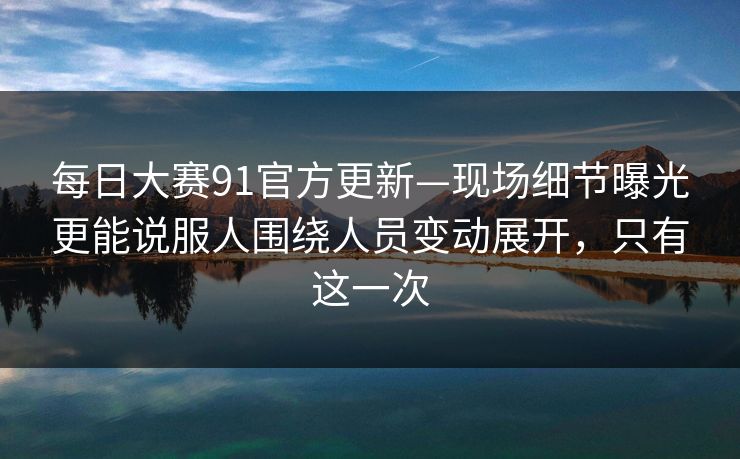 每日大赛91官方更新—现场细节曝光更能说服人围绕人员变动展开,只有这一次