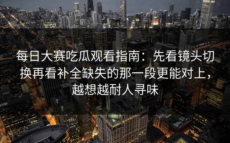每日大赛吃瓜观看指南:先看镜头切换再看补全缺失的那一段更能对上,越想越耐人寻味