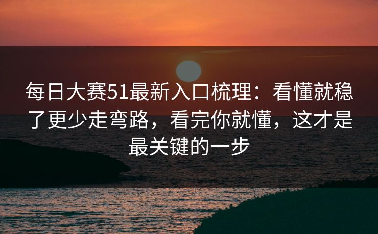 每日大赛51最新入口梳理：看懂就稳了更少走弯路，看完你就懂，这才是最关键的一步