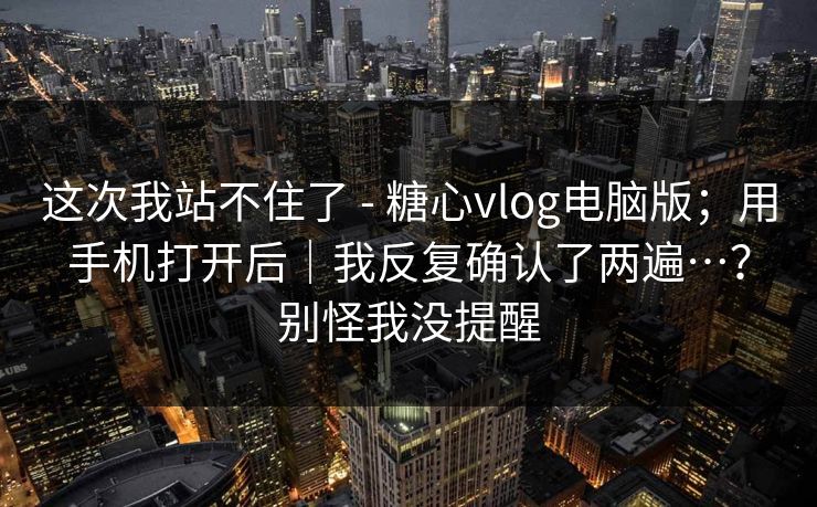 这次我站不住了 - 糖心vlog电脑版；用手机打开后｜我反复确认了两遍…？别怪我没提醒