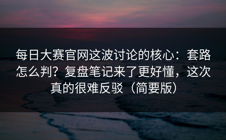 每日大赛官网这波讨论的核心:套路怎么判?复盘笔记来了更好懂,这次真的很难反驳(简要版)