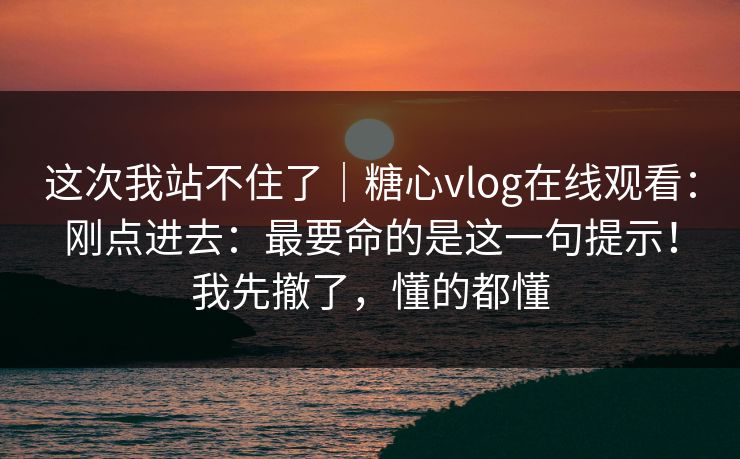 这次我站不住了｜糖心vlog在线观看：刚点进去：最要命的是这一句提示！我先撤了，懂的都懂