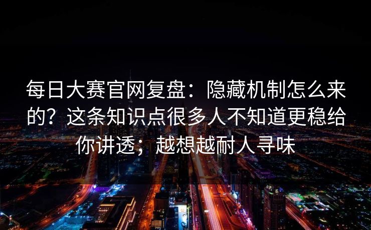 每日大赛官网复盘：隐藏机制怎么来的？这条知识点很多人不知道更稳给你讲透；越想越耐人寻味