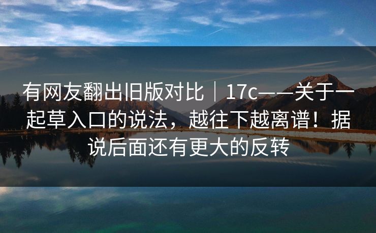 有网友翻出旧版对比｜17c——关于一起草入口的说法，越往下越离谱！据说后面还有更大的反转