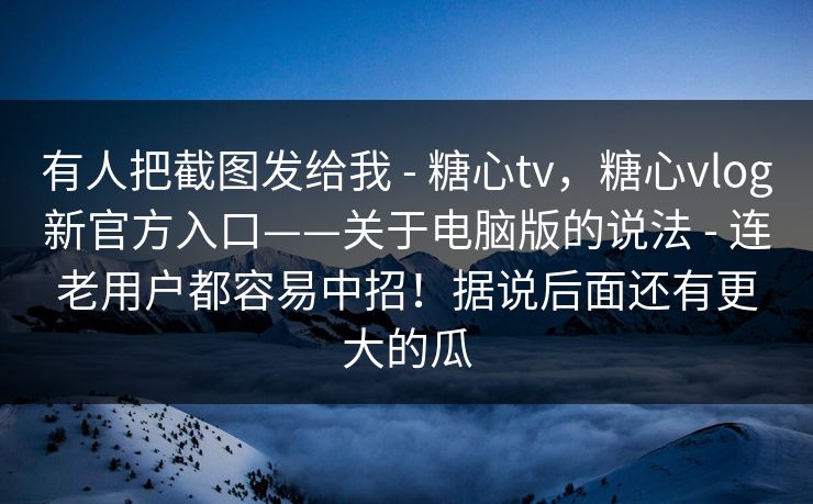 有人把截图发给我 - 糖心tv，糖心vlog新官方入口——关于电脑版的说法 - 连老用户都容易中招！据说后面还有更大的瓜