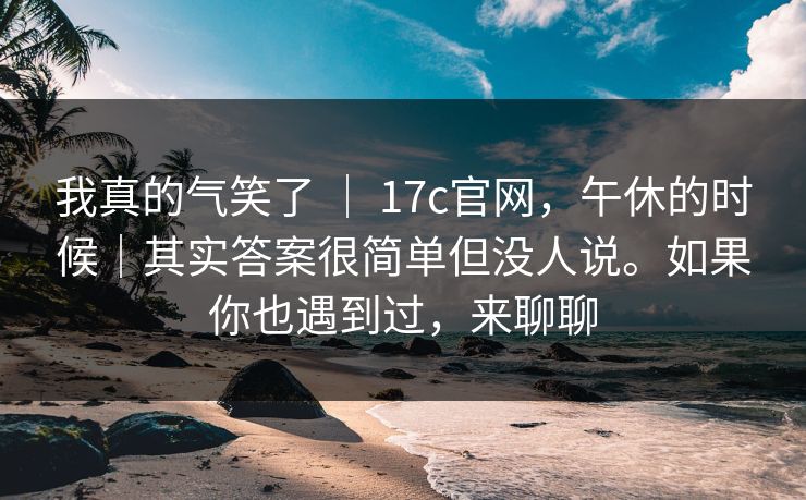 我真的气笑了 ｜ 17c官网，午休的时候｜其实答案很简单但没人说。如果你也遇到过，来聊聊