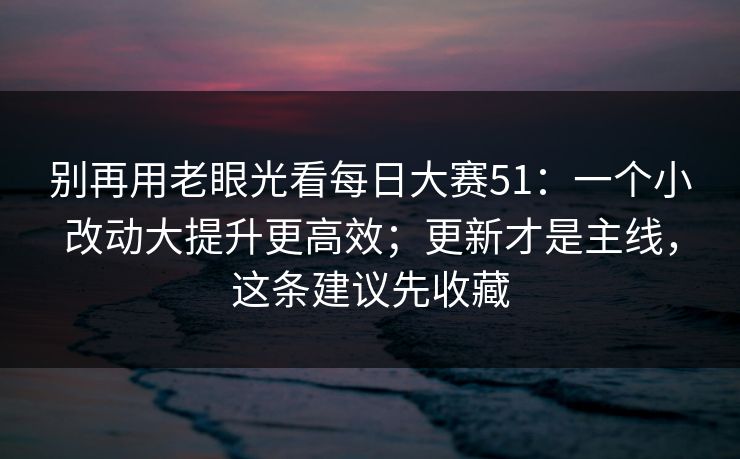 别再用老眼光看每日大赛51：一个小改动大提升更高效；更新才是主线，这条建议先收藏