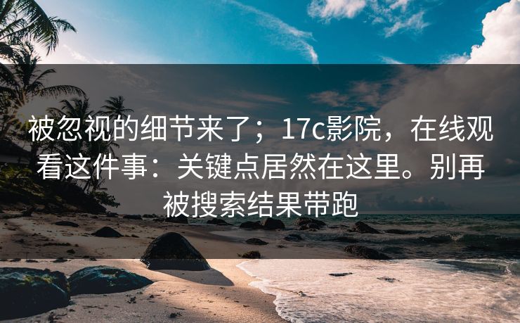 被忽视的细节来了；17c影院，在线观看这件事：关键点居然在这里。别再被搜索结果带跑