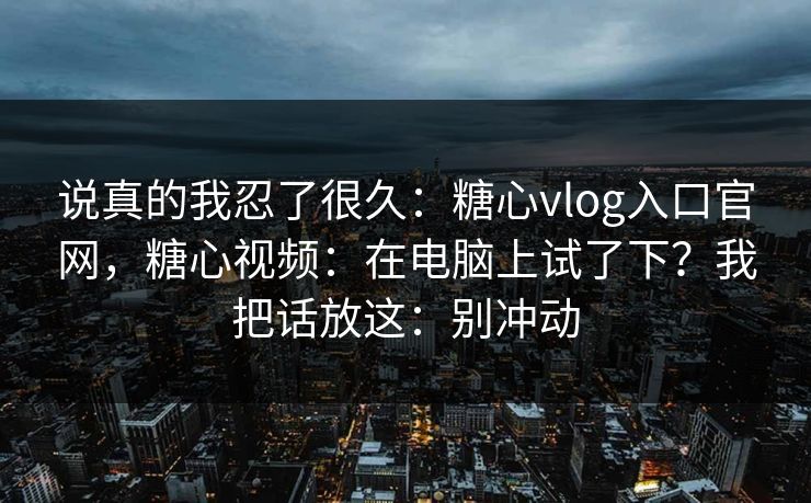 说真的我忍了很久：糖心vlog入口官网，糖心视频：在电脑上试了下？我把话放这：别冲动