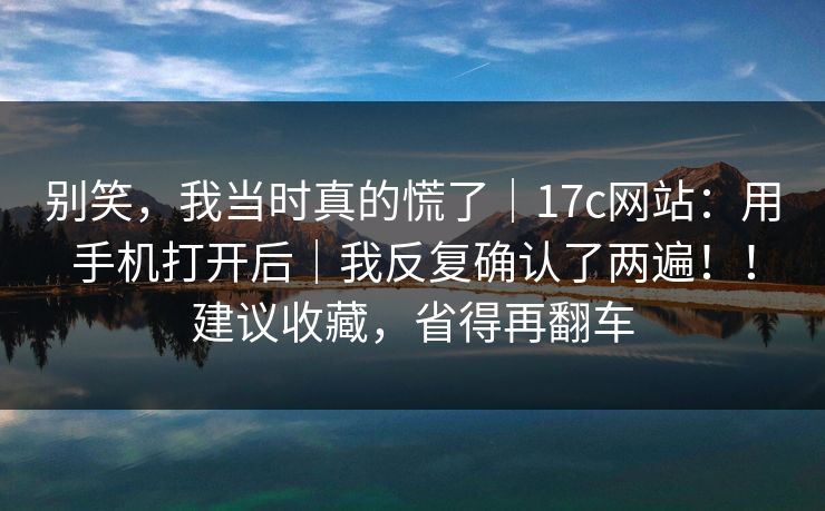 别笑，我当时真的慌了｜17c网站：用手机打开后｜我反复确认了两遍！！建议收藏，省得再翻车