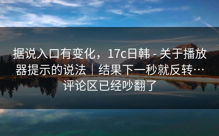 据说入口有变化，17c日韩 - 关于播放器提示的说法｜结果下一秒就反转…评论区已经吵翻了