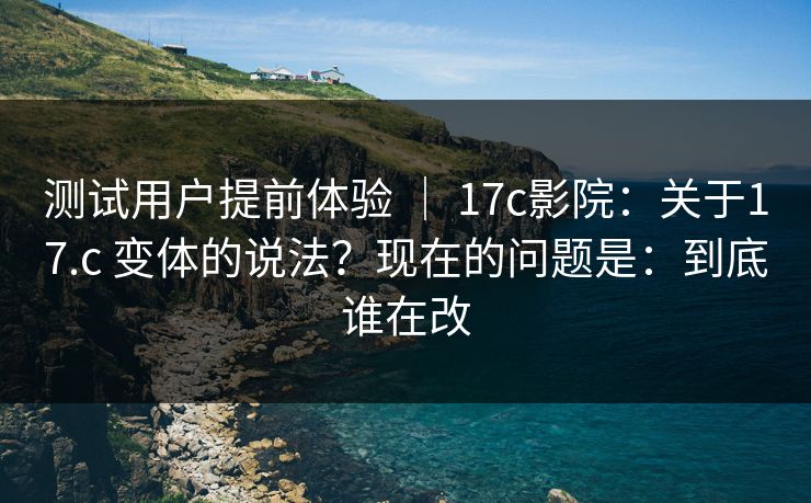 测试用户提前体验 ｜ 17c影院：关于17.c 变体的说法？现在的问题是：到底谁在改