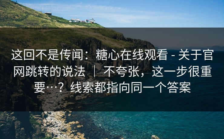 这回不是传闻：糖心在线观看 - 关于官网跳转的说法 ｜ 不夸张，这一步很重要…？线索都指向同一个答案
