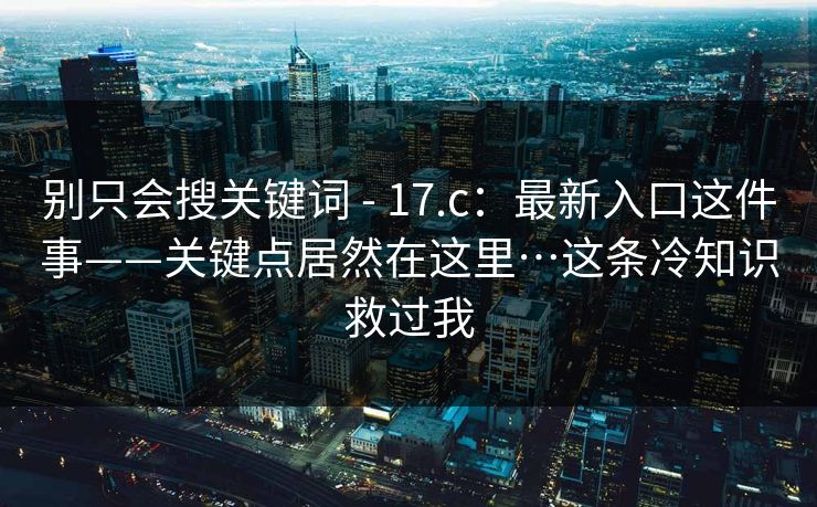 别只会搜关键词 - 17.c：最新入口这件事——关键点居然在这里…这条冷知识救过我