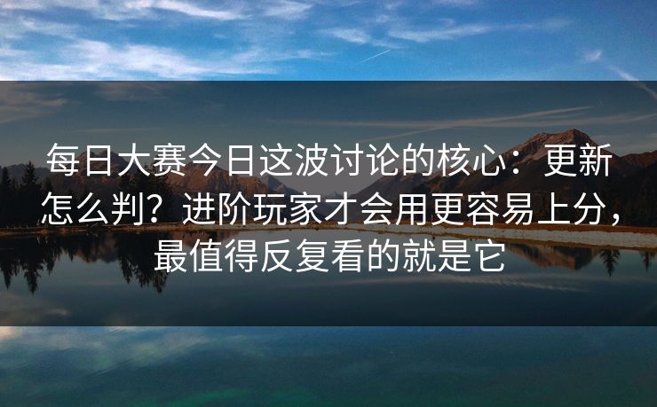每日大赛今日这波讨论的核心:更新怎么判?进阶玩家才会用更容易上分,最值得反复看的就是它 第1张 每日大赛今日这波讨论的核心:更新怎么判?进阶玩家才会用更容易上分,最值得反复看的就是它 第1张